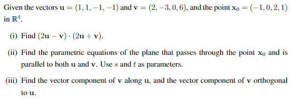 Given the vectors u= (1,1, –1, –1) and v =
(2, –3,0, 6), and the point xo = (-1,0, 2, 1)
in R'.
(i) Find (2u – v) · (2u + v).
(ii) Find the parametric equations of the plane that passes through the point xo and is
parallel to both u and v. Use s and t as parameters.
(iii) Find the vector component of v along u, and the vector component of v orthogonal
to u.
