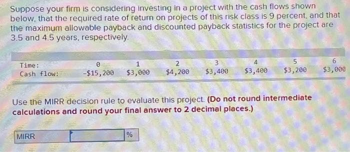 Suppose your firm is considering investing in a project with the cash flows shown
below, that the required rate of return on projects of this risk class is 9 percent, and that
the maximum allowable payback and discounted payback statistics for the project are
3.5 and 4.5 years, respectively.
Time:
Cash flow:
0
-$15, 200
MIRR
1
$3,000
3
2
$4,200 $3,400
Use the MIRR decision rule to evaluate this project. (Do not round intermediate
calculations and round your final answer to 2 decimal places.)
%
5
$3,400 $3,200
6
$3,000