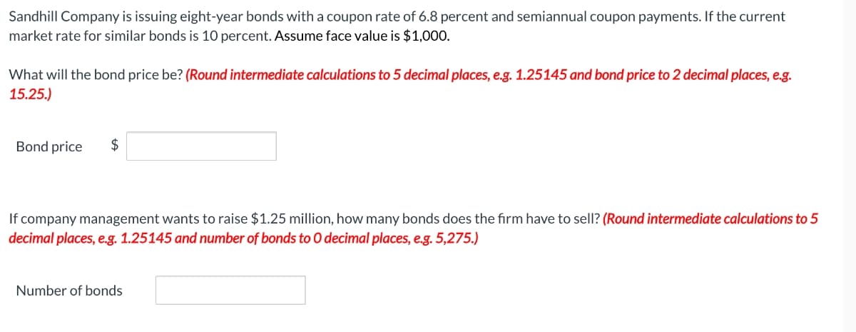 Sandhill Company is issuing eight-year bonds with a coupon rate of 6.8 percent and semiannual coupon payments. If the current
market rate for similar bonds is 10 percent. Assume face value is $1,000.
What will the bond price be? (Round intermediate calculations to 5 decimal places, e.g. 1.25145 and bond price to 2 decimal places, e.g.
15.25.)
Bond price
$
If company management wants to raise $1.25 million, how many bonds does the firm have to sell? (Round intermediate calculations to 5
decimal places, e.g. 1.25145 and number of bonds to O decimal places, e.g. 5,275.)
Number of bonds