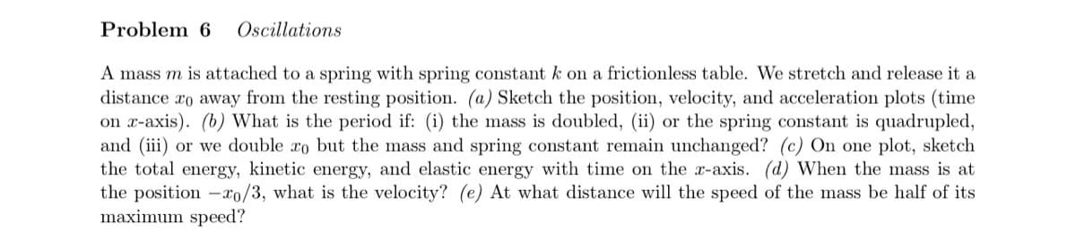 Problem 6 Oscillations
A mass m is attached to a spring with spring constant k on a frictionless table. We stretch and release it a
distance to away from the resting position. (a) Sketch the position, velocity, and acceleration plots (time
on x-axis). (b) What is the period if: (i) the mass is doubled, (ii) or the spring constant is quadrupled,
and (iii) or we double ro but the mass and spring constant remain unchanged? (c) On one plot, sketch
the total energy, kinetic energy, and elastic energy with time on the x-axis. (d) When the mass is at
the position -xo/3, what is the velocity? (e) At what distance will the speed of the mass be half of its
maximum speed?