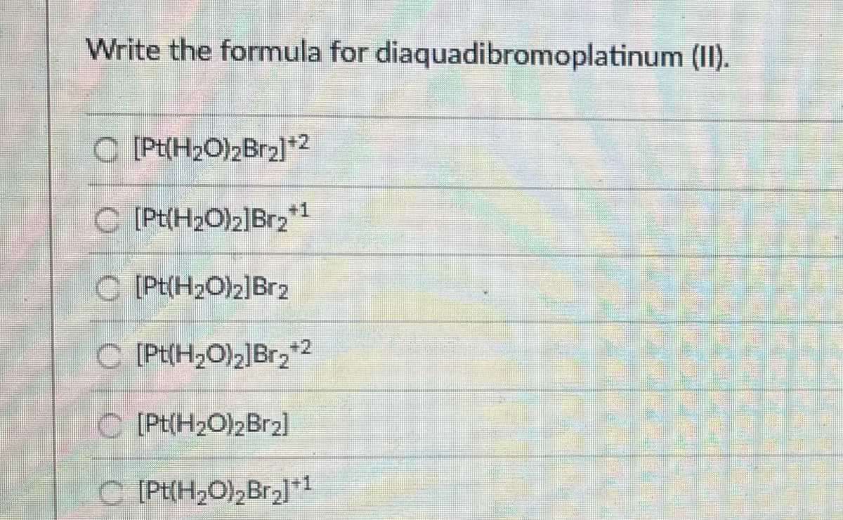 Write the formula for diaquadibromoplatinum (II).
C [Pt(H2O)2Br2]2
C [Pt(H2O)2]Br2*1
C [Pt(H2O)2]Br2
C [Pt(H2O)2]Br22
C (Pt(H2O)2Br2]
C PE(H,O),Bra]*1
