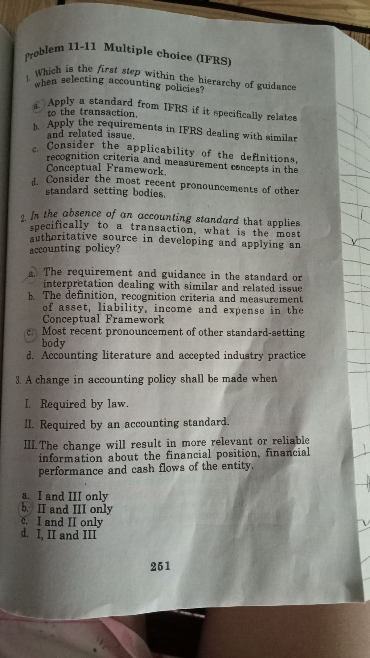 2. In the absence of an accounting standard that applies.
Which is the first step within the hierarchy of guidance
Problem 11-11 Multiple choice (IFRS)
when selecting accounting policies?
b. Apply the requirements in IFRS dealing with similar
Apply a standard from IFRS if it specifically relates
1.
"hen selecting accounting policies?
a.
Apply a standard from IFRS if it specifically relates
to the transaction.
Apply the requirements in IFRS dealing with similar
and related issue.
Consider the applicability of the definitions,
c.
recognition criteria and measurement concepts in the
Conceptual Framework.
1 Consider the most recent pronouncements of other
standard setting bodies.
e In the absence of an accounting standard that applies.
specifically to a transaction, what is the most
authoritative source in developing and applying an
accounting policy?
a The requirement and guidance in the standard or
interpretation dealing with similar and related issue
b. The definition, recognition criteria and measurement
of asset, liability, income and expense in the
Conceptual Framework
C. Most recent pronouncement of other standard-setting
body
d. Accounting literature and accepted industry practice
3. A change in accounting policy shall be made when
I. Required by law.
II. Required by an accounting standard.
III. The change will result in more relevant or reliable
information about the financial position, financial
performance and cash flows of the entity.
a I and III only
b. II and III only
C. I and II only
d. I, II and III
251
