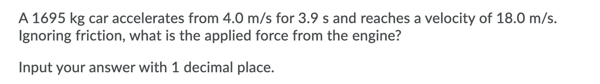 A 1695 kg car accelerates from 4.0 m/s for 3.9 s and reaches a velocity of 18.0 m/s.
Ignoring friction, what is the applied force from the engine?
Input your answer with 1 decimal place.
