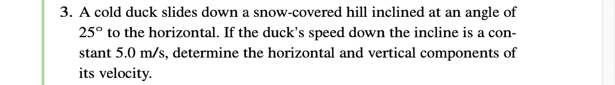 3. A cold duck slides down a snow-covered hill inclined at an angle of
25° to the horizontal. If the duck's speed down the incline is a con-
stant 5.0 m/s, determine the horizontal and vertical components of
its velocity.
