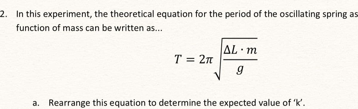 2. In this experiment, the theoretical equation for the period of the oscillating spring as
function of mass can be written as...
T = 2π
ΔL· m
g
a. Rearrange this equation to determine the expected value of 'k'.