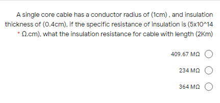 A single core cable has a conductor radius of (1cm), and insulation
thickness of (0.4cm), if the specific resistance of insulation is (5x10^14
*Q.cm), what the insulation resistance for cable with length (2Km)
409.67 MA O
234 Ma O
364 ΜΩ
