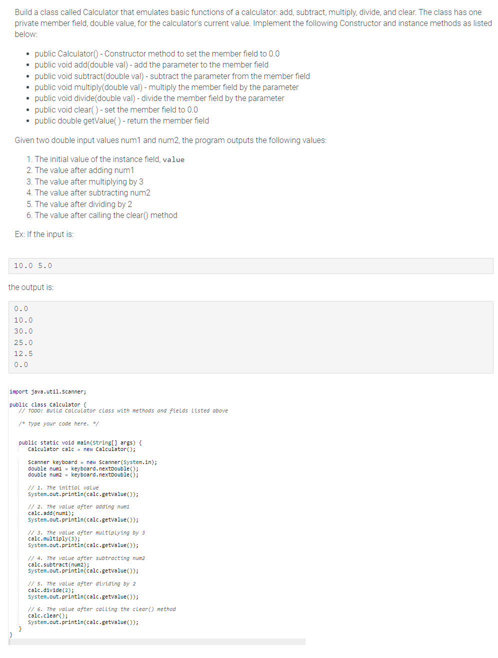 Build a class called Calculator that emulates basic functions of a calculator: add, subtract, multiply, divide, and clear. The class has one
private member field, double value, for the calculator's current value. Implement the following Constructor and instance methods as listed
below:
}
• public Calculator() - Constructor method to set the member field to 0.0
• public void add(double val) - add the parameter to the member field
• public void subtract(double val) - subtract the parameter from the member field
• public void multiply(double val) - multiply the member field by the parameter
public void divide (double val) - divide the member field by the parameter
• public void clear() - set the member field to 0.0
• public double getValue() - return the member field
Given two double input values num1 and num2, the program outputs the following values:
1. The initial value of the instance field, value
2. The value after adding num1
3. The value after multiplying by 3
4. The value after subtracting num2
5. The value after dividing by 2
6. The value after calling the clear() method
Ex: If the input is:
10.0 5.0
the output is:
0.0
10.0
30.0
25.0
12.5
0.0
import java.util.Scanner;
public class calculator {
// TODO: Build calculator class with methods and fields Listed above
/* Type your code here. */
public static void main(String[] args) {
calculator calc = new Calculator();
}
Scanner keyboard = new Scanner(System.in);
double num1 keyboard.nextDouble();
double num2 = keyboard.nextDouble();
// 1. The initial value
System.out.println(calc.getvalue());
// 2. The value after adding num1
calc.add(num1);
System.out.println(calc.getvalue());
// 3. The value after multiplying by 3
calc.multiply(3);
System.out.println(calc.getvalue());
// 4. The value after subtracting num2
calc.subtract (num2);
System.out.println(calc.getvalue());
// 5. The value after dividing by 2
calc.divide (2);
system.out.println(calc.getvalue());
// 6. The value after calling the clear() method
calc.clear();
System.out.println(calc.getvalue());