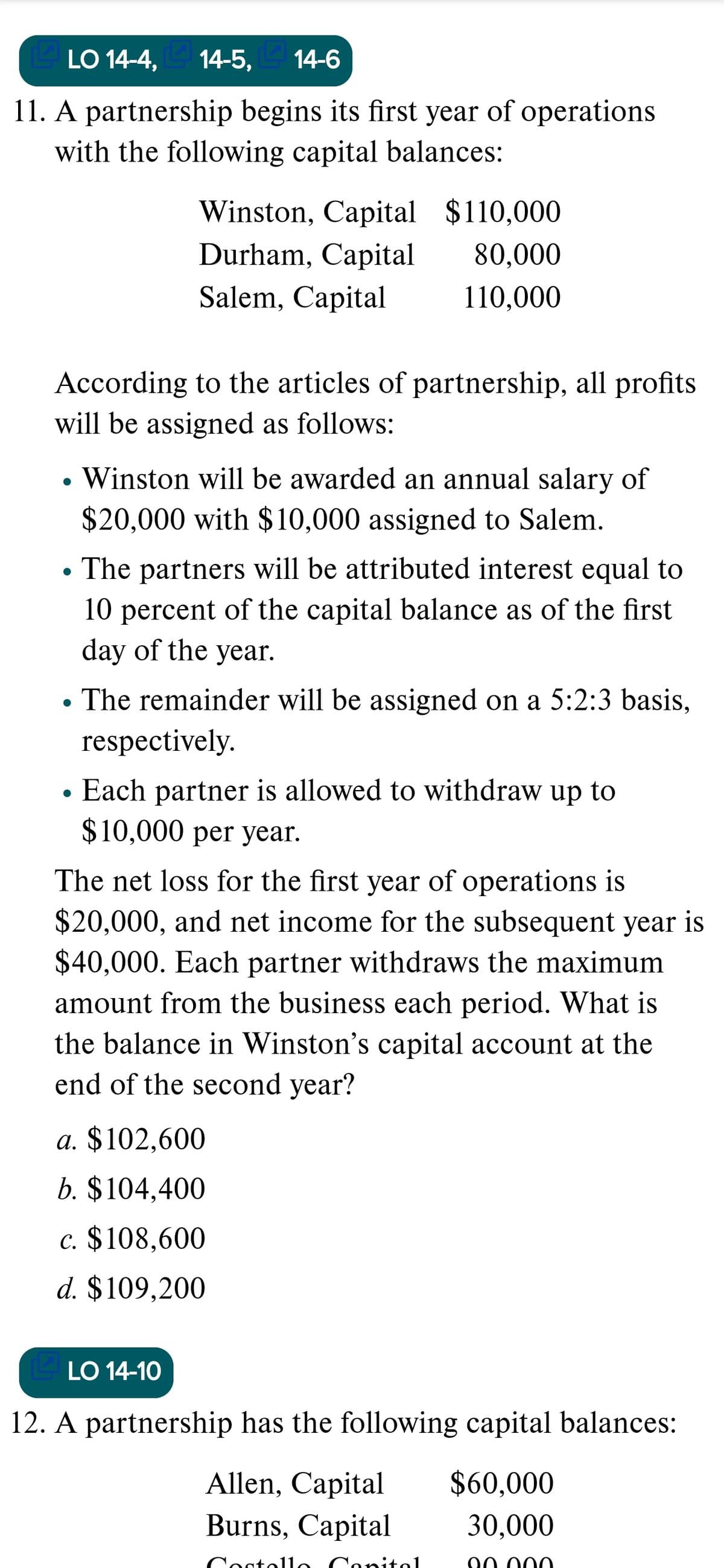 LO 14-4,
14-5,
E 14-6
11. A partnership begins its first year of operations
with the following capital balances:
Winston, Capital $110,000
Durham, Capital
80,000
Salem, Capital
110,000
According to the articles of partnership, all profits
will be assigned as follows:
Winston will be awarded an annual salary of
$20,000 with $10,000 assigned to Salem.
The partners will be attributed interest equal to
10 percent of the capital balance as of the first
day of the year.
The remainder will be assigned on a 5:2:3 basis,
respectively.
Each partner is allowed to withdraw up to
$10,000 рer year.
The net loss for the first year of operations is
$20,000, and net income for the subsequent year is
$40,000. Each partner withdraws the maximum
amount from the business each period. What is
the balance in Winston's capital account at the
end of the second year?
a. $102,600
b. $104,400
c. $108,600
d. $109,200
LO 14-10
12. A partnership has the following capital balances:
Allen, Capital
$60,000
Burns, Capital
30,000
ostollo Conitol
