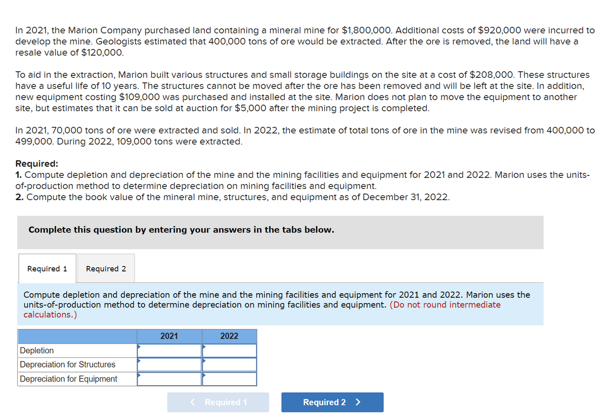 In 2021, the Marion Company purchased land containing a mineral mine for $1,800,000. Additional costs of $920,000 were incurred to
develop the mine. Geologists estimated that 400,000 tons of ore would be extracted. After the ore is removed, the land will have a
resale value of $120,000.
To aid in the extraction, Marion built various structures and small storage buildings on the site at a cost of $208,000. These structures
have a useful life of 10 years. The structures cannot be moved after the ore has been removed and will be left at the site. In addition,
new equipment costing $109,000 was purchased and installed at the site. Marion does not plan to move the equipment to another
site, but estimates that it can be sold at auction for $5,000 after the mining project is completed.
In 2021, 70,000 tons of ore were extracted and sold. In 2022, the estimate of total tons of ore in the mine was revised from 400,000 to
499,000. During 2022, 109,000 tons were extracted.
Required:
1. Compute depletion and depreciation of the mine and the mining facilities and equipment for 2021 and 2022. Marion uses the units-
of-production method to determine depreciation on mining facilities and equipment.
2. Compute the book value of the mineral mine, structures, and equipment as of December 31, 2022.
Complete this question by entering your answers in the tabs below.
Required 1
Required 2
Compute depletion and depreciation of the mine and the mining facilities and equipment for 2021 and 2022. Marion uses the
units-of-production method to determine depreciation on mining facilities and equipment. (Do not round intermediate
calculations.)
2021
2022
Depletion
Depreciation for Structures
Depreciation for Equipment
Required 1
Required 2 >

