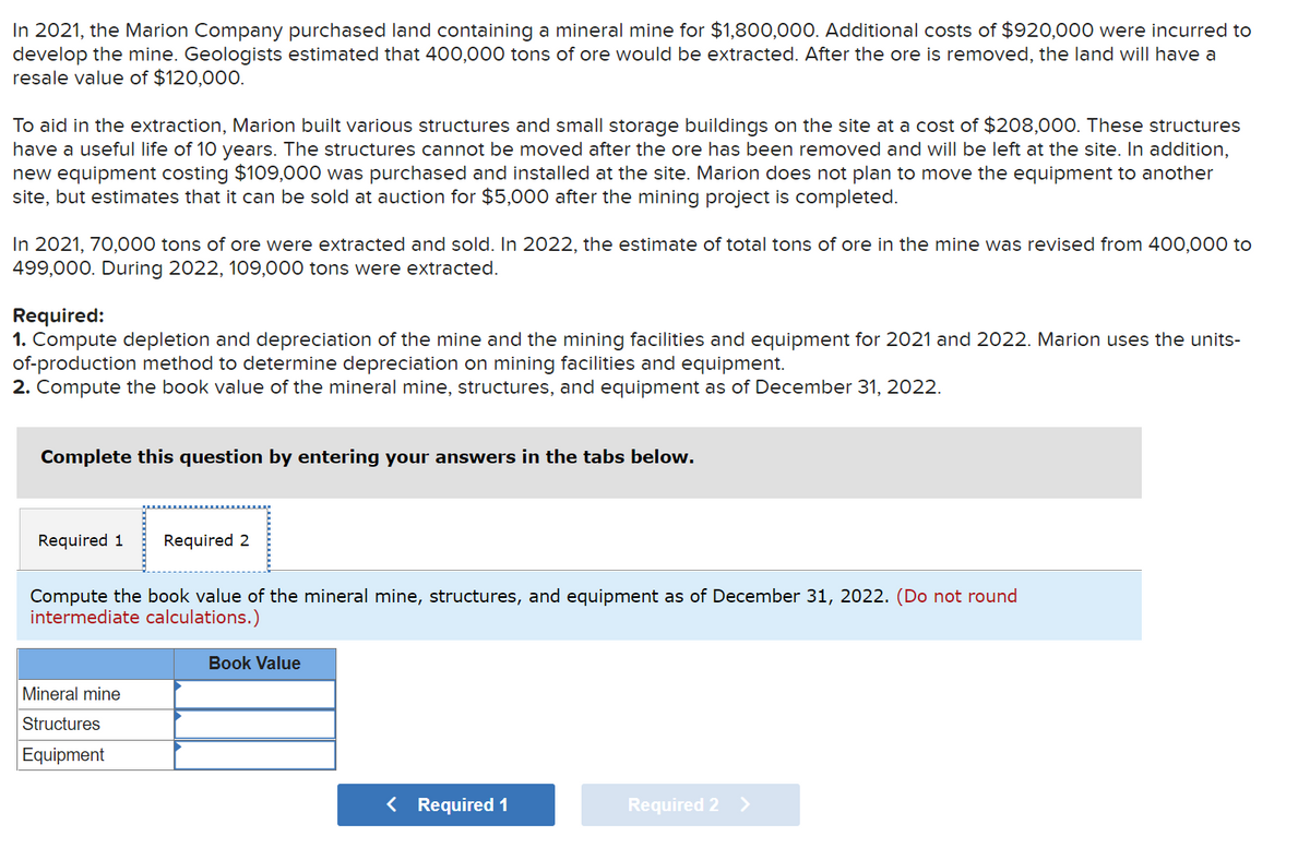 In 2021, the Marion Company purchased land containing a mineral mine for $1,800,000. Additional costs of $920,000 were incurred to
develop the mine. Geologists estimated that 400,000 tons of ore would be extracted. After the ore is removed, the land will have a
resale value of $120,000.
To aid in the extraction, Marion built various structures and small storage buildings on the site at a cost of $208,000. These structures
have a useful life of 10 years. The structures cannot be moved after the ore has been removed and will be left at the site. In addition,
new equipment costing $109,000 was purchased and installed at the site. Marion does not plan to move the equipment to another
site, but estimates that it can be sold at auction for $5,000 after the mining project is completed.
In 2021, 70,000 tons of ore were extracted and sold. In 2022, the estimate of total tons of ore in the mine was revised from 400,000 to
499,000. During 2022, 109,000 tons were extracted.
Required:
1. Compute depletion and depreciation of the mine and the mining facilities and equipment for 2021 and 2022. Marion uses the units-
of-production method to determine depreciation on mining facilities and equipment.
2. Compute the book value of the mineral mine, structures, and equipment as of December 31, 2022.
Complete this question by entering your answers in the tabs below.
Required 1
Required 2
Compute the book value of the mineral mine, structures, and equipment as of December 31, 2022. (Do not round
intermediate calculations.)
Book Value
Mineral mine
Structures
Equipment
< Required 1
Required 2
