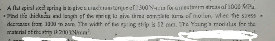 - A flat spiral steel spring is to give a maximum torque of 1500 N-mm for a maximum stress of 1000 MPa.
• Find the thickness and length of the spring to give three complete turns of motion, when the stress .
decreases from 1000 to zero. The width of the spring strip is 12 mm. The Young's modulus for the
material of the strip is 200 kN/mm2.
