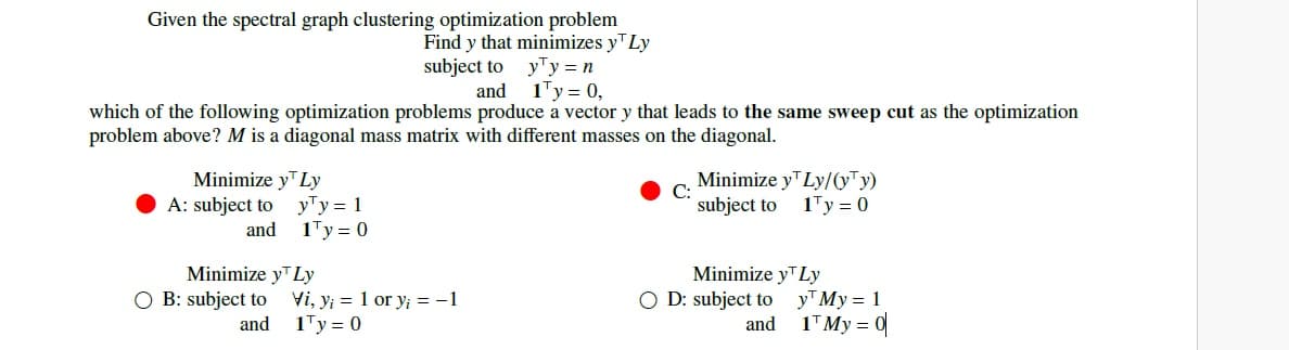 Given the spectral graph clustering optimization problem
Find y that minimizes y Ly
subject to
and
y¹y = n
1¹y = 0,
which of the following optimization problems produce a vector y that leads to the same sweep cut as the optimization
problem above? M is a diagonal mass matrix with different masses on the diagonal.
Minimize y™ Ly
A: subject to
and
Minimize y
O B: subject to
and
y¹y = 1
1¹y = 0
Ly
Vi, y₁ = 1 or y¡ = -1
1¹y = 0
Minimize y¹ Ly/(yy)
subject to
1¹y = 0
Minimize y¹ Ly
OD: subject to
and
y My = 1
1¹ My = 0