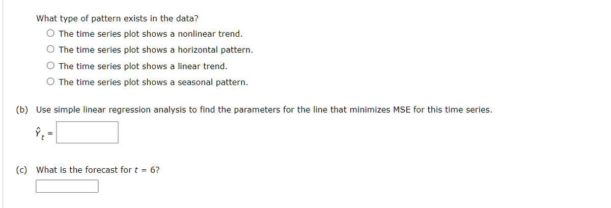 What type of pattern exists in the data?
O The time series plot shows a nonlinear trend.
O The time series plot shows a horizontal pattern.
O The time series plot shows a linear trend.
O The time series plot shows a seasonal pattern.
(b) Use simple linear regression analysis to find the parameters for the line that minimizes MSE for this time series.
(c) What is the forecast for t = 6?