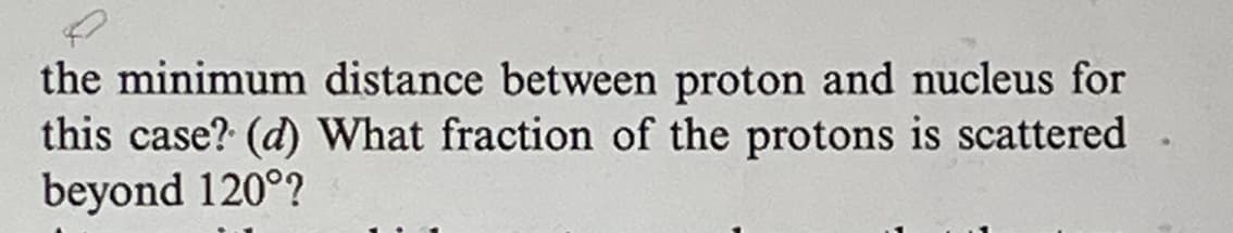 the minimum distance between proton and nucleus for
this case? (d) What fraction of the protons is scattered
beyond 120°?