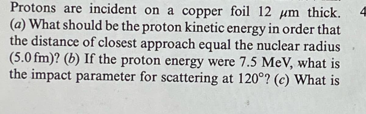 Protons are incident on a copper foil 12 μm thick. 4
(a) What should be the proton kinetic energy in order that
the distance of closest approach equal the nuclear radius
(5.0 fm)? (b) If the proton energy were 7.5 MeV, what is
the impact parameter for scattering at 120°? (c) What is