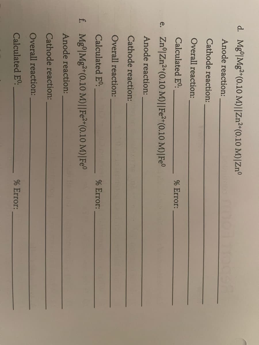 d. Mg0|Mg2+(0.10 M)||Zn2+(0.10 M)|Zn°
Anode reaction:
Cathode reaction:
Overall reaction:
Calculated Eº:
e. Znº|Zn2+(0.10 M) || Fe2+ (0.10 M)| Fe°
Anode reaction:
Cathode reaction:
Overall reaction:
Calculated Eº:
f. Mg Mg2+(0.10 M) || Fe2+ (0.10 M) | Fe°
Anode reaction:
Cathode reaction:
Overall reaction:
% Error:
% Error:
Calculated Eº:
% Error: