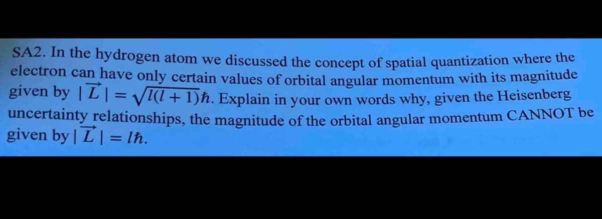 SA2. In the hydrogen atom we discussed the concept of spatial quantization where the
electron can have only certain values of orbital angular momentum with its magnitude
given by ||=√√(l + 1)ħ. Explain in your own words why, given the Heisenberg
uncertainty relationships, the magnitude of the orbital angular momentum CANNOT be
given by | | = lħ.