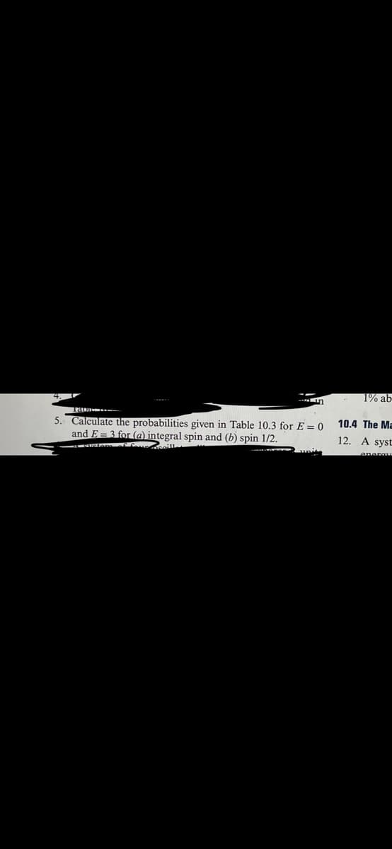 5. Calculate the probabilities given in Table 10.3 for E = 0
and E=3 for (a) integral spin and (b) spin 1/2.
1% ab
10.4 The Ma
12. A syst
enerau