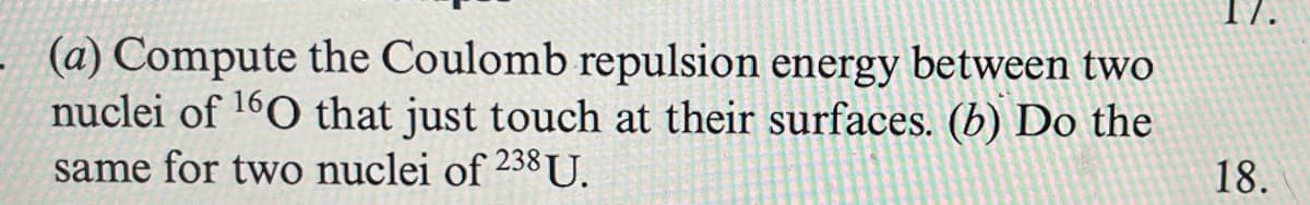 (a) Compute the Coulomb repulsion energy between two
nuclei of 160 that just touch at their surfaces. (b) Do the
same for two nuclei of 238U.
18.