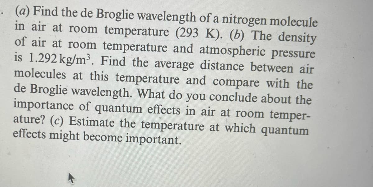 -. (a) Find the de Broglie wavelength of a nitrogen molecule
in air at room temperature (293 K). (b) The density
of air at room temperature and atmospheric pressure
is 1.292 kg/m³. Find the average distance between air
molecules at this temperature and compare with the
de Broglie wavelength. What do you conclude about the
importance of quantum effects in air at room temper-
ature? (c) Estimate the temperature at which quantum
effects might become important.