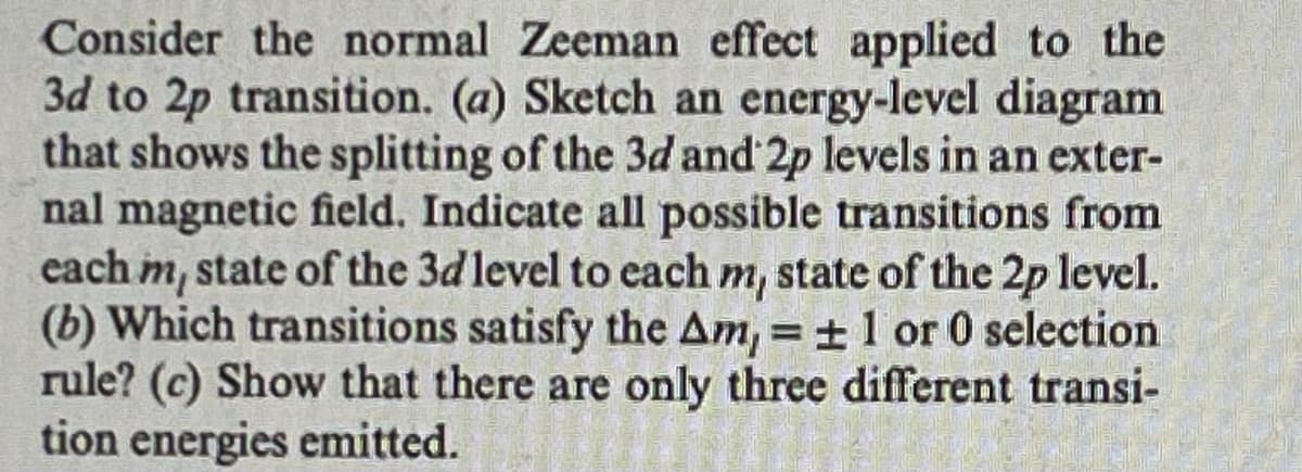 Consider the normal Zeeman effect applied to the
3d to 2p transition. (a) Sketch an energy-level diagram
that shows the splitting of the 3d and 2p levels in an exter-
nal magnetic field. Indicate all possible transitions from
each m, state of the 3d level to each m, state of the 2p level.
(b) Which transitions satisfy the Am, = ± 1 or 0 selection
rule? (c) Show that there are only three different transi-
tion energies emitted.