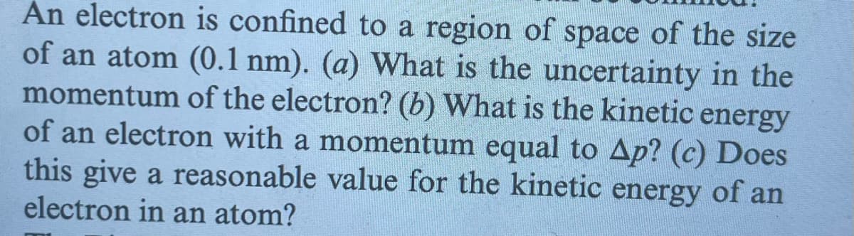 An electron is confined to a region of space of the size
of an atom (0.1 nm). (a) What is the uncertainty in the
momentum of the electron? (b) What is the kinetic energy
of an electron with a momentum equal to Ap? (c) Does
this give a reasonable value for the kinetic energy of an
electron in an atom?