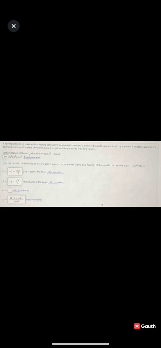 x
A spring with a 6-kg mass and a damping constant 12 can be held stretched 2.5 meters beyond its natural length by a force of 5 newtons. Suppose the
spring is stretched 5 meters beyond its natural length and then released with zero velocity.
In the notation of the text, what is the value c²-4mk?
96 mkg/sec² help (numbers)
Find the position of the mass, in meters, after t seconds. Your answer should be a function of the variable t of the form cje +ce where
a-1+(the larger of the two) help (numbers),
1-✓
8--1-
(the smaller of the two) help (numbers)
help (numbers)
5(-3+√6)
2√6
help (numbers)
> Gauth