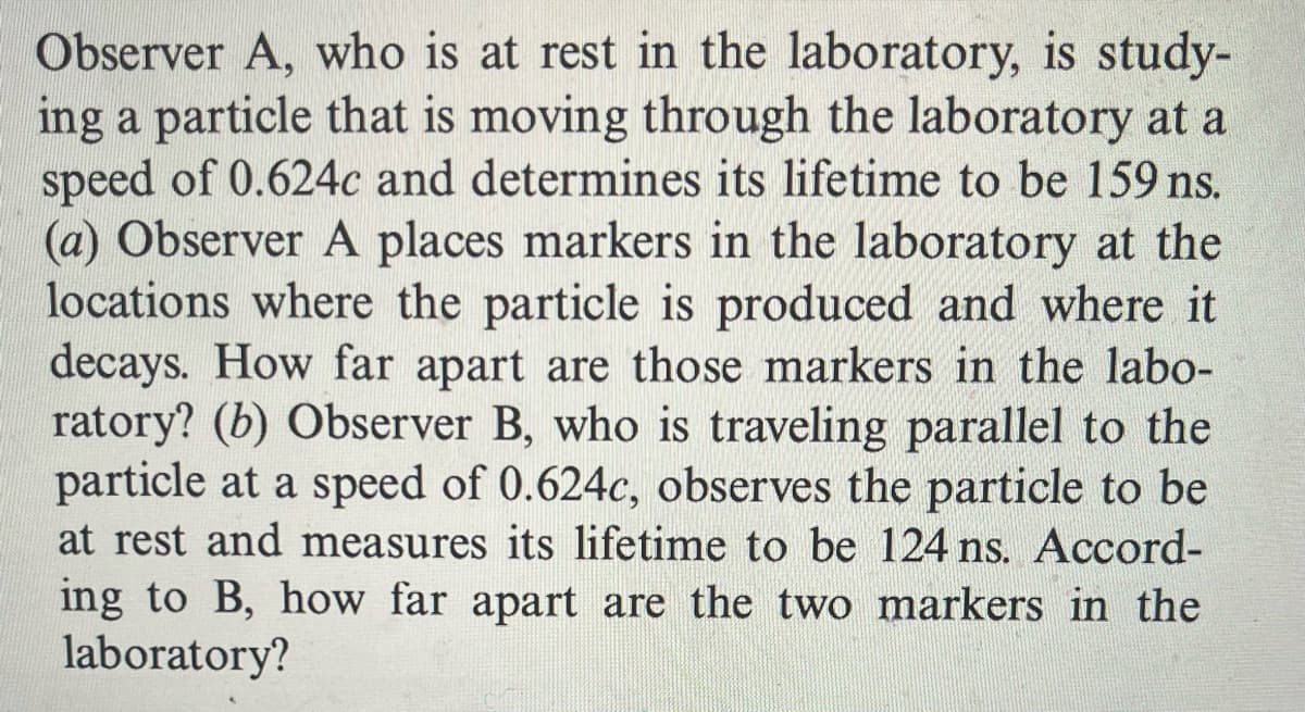 Observer A, who is at rest in the laboratory, is study-
ing a particle that is moving through the laboratory at a
speed of 0.624c and determines its lifetime to be 159 ns.
(a) Observer A places markers in the laboratory at the
locations where the particle is produced and where it
decays. How far apart are those markers in the labo-
ratory? (b) Observer B, who is traveling parallel to the
particle at a speed of 0.624c, observes the particle to be
at rest and measures its lifetime to be 124 ns. Accord-
ing to B, how far apart are the two markers in the
laboratory?