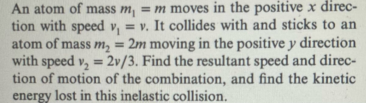 An atom of mass m₁ = m moves in the positive x direc-
tion with speed v₁ = v. It collides with and sticks to an
atom of mass m₂ = 2m moving in the positive y direction
with speed v₂ = 2v/3. Find the resultant speed and direc-
tion of motion of the combination, and find the kinetic
energy lost in this inelastic collision.