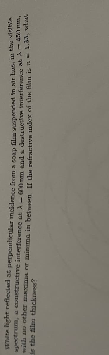 White light reflected at perpendicular incidence from a soap film suspended in air has, in the visible
spectrum, a constructive interference at A = 600 nm and a destructive interference at λ = 450 mm,
with no other maxima or minima in between. If the refractive index of the film is n = 1.33, what
is the film thickness?