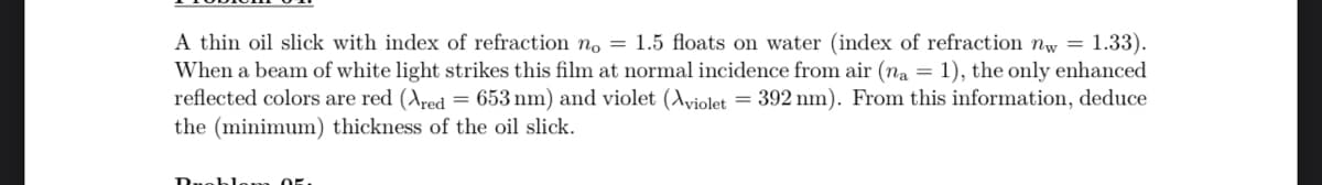 A thin oil slick with index of refraction no = 1.5 floats on water (index of refraction nw = 1.33).
When a beam of white light strikes this film at normal incidence from air (na = 1), the only enhanced
reflected colors are red (Ared = 653 nm) and violet (Aviolet = 392 nm). From this information, deduce
the (minimum) thickness of the oil slick.
Ruchlom 05.