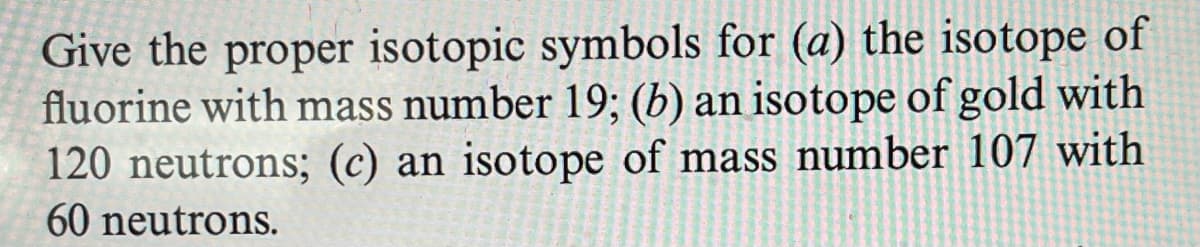 Give the proper isotopic symbols for (a) the isotope of
fluorine with mass number 19; (b) an isotope of gold with
120 neutrons; (c) an isotope of mass number 107 with
60 neutrons.