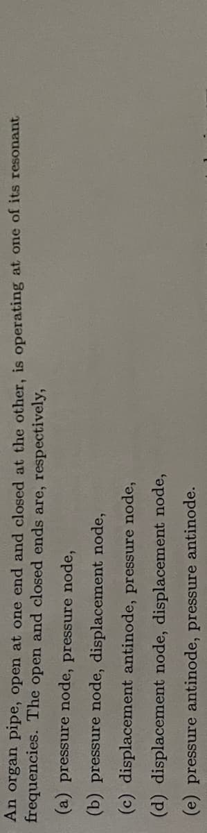 An organ pipe, open at one end and closed at the other, is operating at one of its resonant
frequencies. The open and closed ends are, respectively,
(a) pressure node, pressure node,
(b) pressure node, displacement node,
(c) displacement antinode, pressure node,
(d) displacement node, displacement node,
(e) pressure antinode, pressure antinode.
