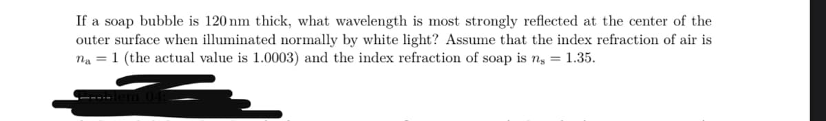 If a soap bubble is 120 nm thick, what wavelength is most strongly reflected at the center of the
outer surface when illuminated normally by white light? Assume that the index refraction of air is
na 1 (the actual value is 1.0003) and the index refraction of soap is ns = 1.35.