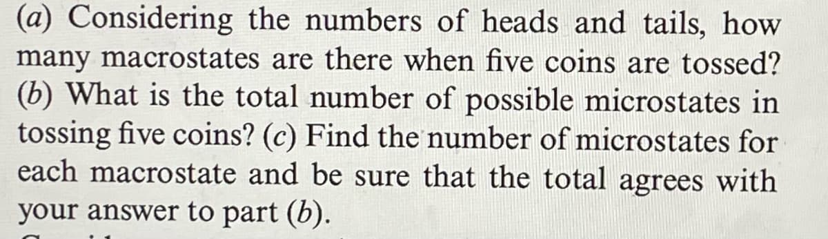 (a) Considering the numbers of heads and tails, how
many macrostates are there when five coins are tossed?
(b) What is the total number of possible microstates in
tossing five coins? (c) Find the number of microstates for
each macrostate and be sure that the total agrees with
your answer to part (b).