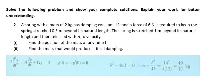 Solve the following problem and show your complete solutions. Explain your work for better
understanding.
2. A spring with a mass of 2 kg has damping constant 14, and a force of 6 N is required to keep the
spring stretched 0.5 m beyond its natural length. The spring is stretched 1 m beyond its natural
length and then released with zero velocity.
(i)
(ii)
dt
Find the position of the mass at any time t.
Find the mass that would produce critical damping.
+14+12y=0, y(0) = 1, y(0) = 0
8²-4mk=0 m =
4k
49
4(12) 12
kg