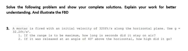 Solve the following problem and show your complete solutions. Explain your work for better
understanding. And illustrate the FBD
3. A mortar is fired with an initial velocity of 320ft/s along the horizontal plane. Use g =
32.2ft/s².
1. If the range is to be maximum, how long in seconds did it stay on air?
2. If it was released at an angle of 40° above the horizontal, how high did it go?