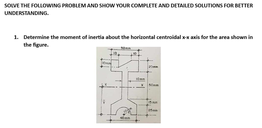 SOLVE THE FOLLOWING PROBLEM AND SHOW YOUR COMPLETE AND DETAILED SOLUTIONS FOR BETTER
UNDERSTANDING.
1. Determine the moment of inertia about the horizontal centroidal x-x axis for the area shown in
the figure.
10mm
له
10
50 mm
40mm
L 10
10mm
X
20mm
50mm
15 mm
25mm