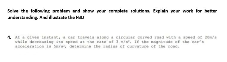 Solve the following problem and show your complete solutions. Explain your work for better
understanding. And illustrate the FBD
4. At a given instant, a car travels along a circular curved road with a speed of 20m/s
while decreasing its speed at the rate of 3 m/s². If the magnitude of the car's
acceleration is 5m/s², determine the radius of curvature of the road.