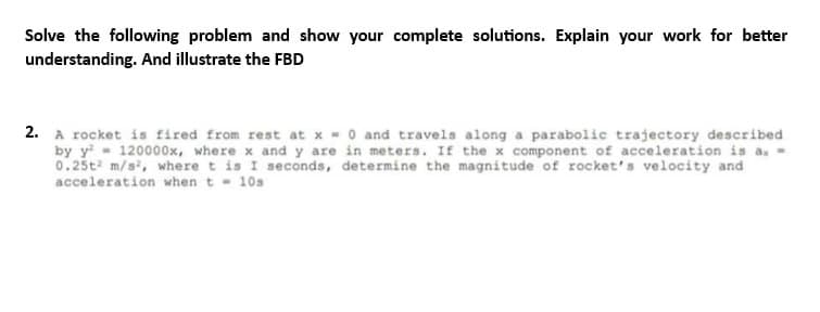 Solve the following problem and show your complete solutions. Explain your work for better
understanding. And illustrate the FBD
2. A rocket is fired from rest at x = 0 and travels along a parabolic trajectory described
by y 120000x, where x and y are in meters. If the x component of acceleration is a. -
0.25t² m/s², where t is I seconds, determine the magnitude of rocket's velocity and
acceleration when t= 10s