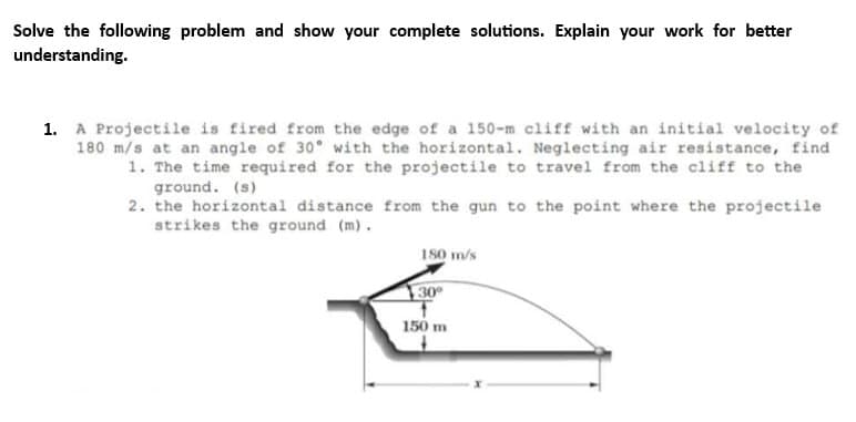 Solve the following problem and show your complete solutions. Explain your work for better
understanding.
1. A Projectile is fired from the edge of a 150-m cliff with an initial velocity of
180 m/s at an angle of 30° with the horizontal. Neglecting air resistance, find
1. The time required for the projectile to travel from the cliff to the
ground. (s)
2. the horizontal distance from the gun to the point where the projectile
strikes the ground (m).
180 m/s
30°
1
150 m