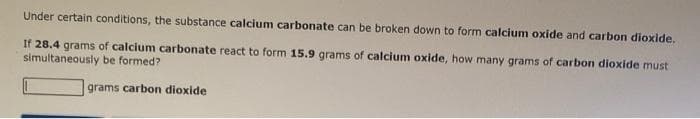 Under certain conditions, the substance calcium carbonate can be broken down to form calcium oxide and carbon dioxide.
If 28.4 grams of calcium carbonate react to form 15.9 grams of calcium oxide, how many grams of carbon dioxide must
simultaneously be formed?
grams carbon dioxide