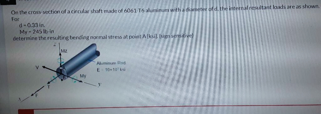 On the cross-section of a circular shaft made of 6061-T6 aluminum with a diameter of d, the internal resultant loads are as shown.
For
d = 0.33 in.
My 245 lb-in
determine the resulting bending normal stress at point A [ksi]. (sign sensitive)
Mz
My
Aluminum Rod
E 10×10 ksi