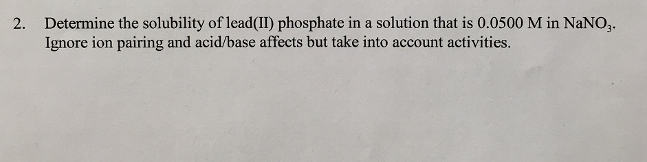 Determine the solubility of lead(II) phosphate in a solution that is 0.0500 M in NaNO,.
Ignore ion pairing and acid/base affects but take into account activities.
2.
