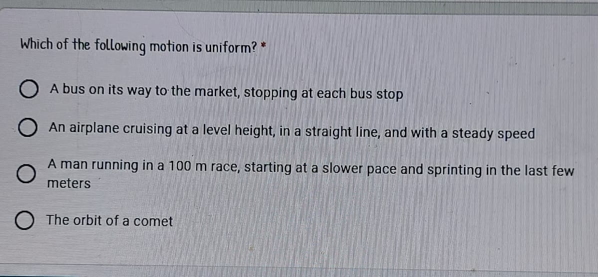 Which of the following motion is uniform? *
A bus on its way to the market, stopping at each bus stop
An airplane cruising at a level height, in a straight line, and with a steady speed
A man running in a 100 m race, starting at a slower pace and sprinting in the last few
meters
The orbit of a comet
