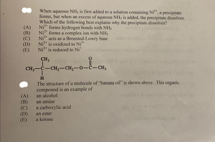 When aqueous NH3 is first added to a solution containing Ni²*, a precipitate
forms, but when an excess of aqueous NH3 is added, the precipitate dissolves.
Which of the following best explains why the precipitate dissolves?
Ni2+ forms hydrogen bonds with NH3
Ni²+ forms a complex ion with NH3
Ni²+ acts as a Bronsted-Lowry base
Ni2+ is oxidized to Ni³+
Ni2+ is reduced to Ni*
-3+
CH₂ HOUTED 2
CH₂-C-CH₂-CH₂-0-C-CH₂
H
The structure of a molecule of "banana oil" is shown above. This organic
compound is an example of
an alcohol
an amine
a carboxylic acid
(A)
(B)
(C)
(D)
(E)
(A)
(B)
(C)
(D)
(E)
an ester
a ketone