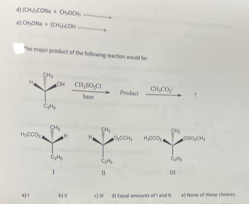 d) (CH₂),CONa+ CH₂OCH,
e) CH,ONa+ (CH₂)COH
The major product of the following reaction would be:
CH₂
a) I
C₂Hs
H₂CCO₂4
OH
CH₂
H
C₂Hs
b) Il
CH₂SO CI
base
CH₂
C₂Hs
11
c) III
Product
CH,CO
O₂CCH₂ H₂CCO₂
CH₂
C₂Hs
[11
d) Equal amounts of I and II.
OSO₂CH₂
e) None of these choices.