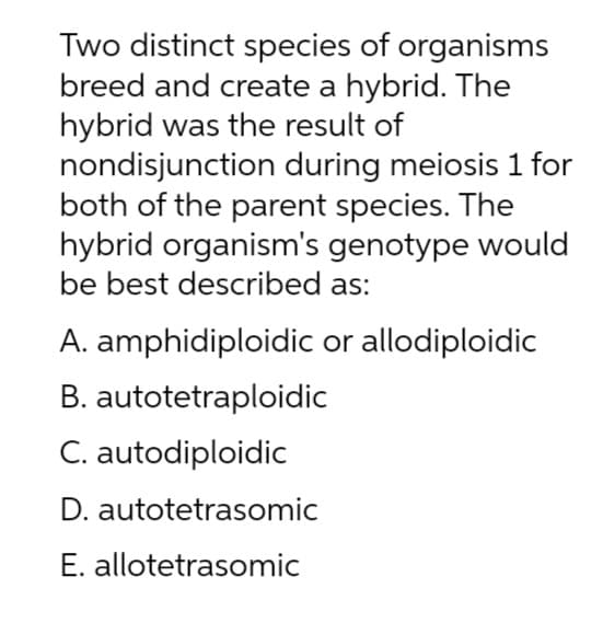 Two distinct species of organisms
breed and create a hybrid. The
hybrid was the result of
nondisjunction during meiosis 1 for
both of the parent species. The
hybrid organism's genotype would
be best described as:
A. amphidiploidic or allodiploidic
B. autotetraploidic
C. autodiploidic
D. autotetrasomic
E. allotetrasomic