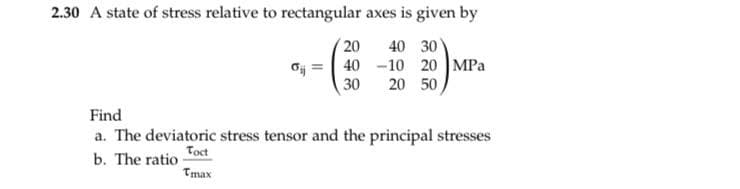 2.30 A state of stress relative to rectangular axes is given by
40 30
10 20 MPa
20 50
20
40
30
Find
a. The deviatoric stress tensor and the principal stresses
Toct
b. The ratio
Tmax