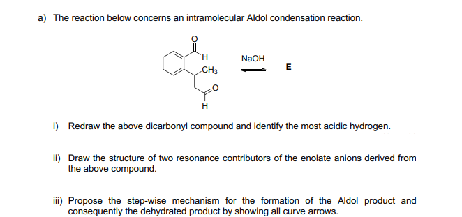 a) The reaction below concerns an intramolecular Aldol condensation reaction.
NaOH
E
CH3
H
i) Redraw the above dicarbonyl compound and identify the most acidic hydrogen.
ii) Draw the structure of two resonance contributors of the enolate anions derived from
the above compound.
iii) Propose the step-wise mechanism for the formation of the Aldol product and
consequently the dehydrated product by showing all curve arrows.
